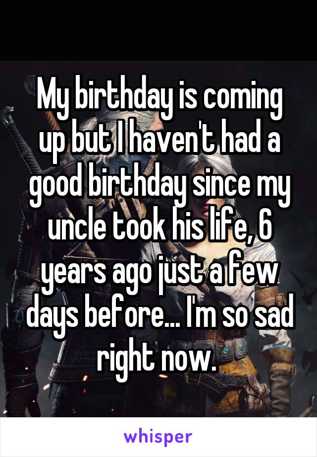 My birthday is coming up but I haven't had a good birthday since my uncle took his life, 6 years ago just a few days before... I'm so sad right now. 