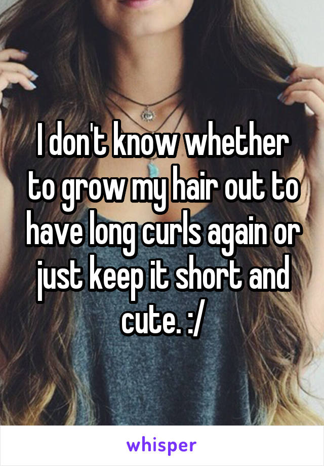 I don't know whether to grow my hair out to have long curls again or just keep it short and cute. :/