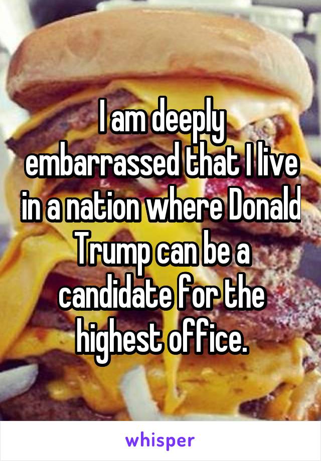 I am deeply embarrassed that I live in a nation where Donald Trump can be a candidate for the highest office.