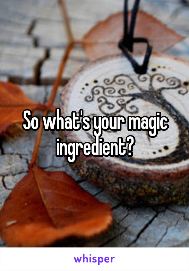 So what's your magic ingredient?