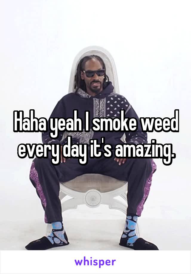 Haha yeah I smoke weed every day it's amazing.
