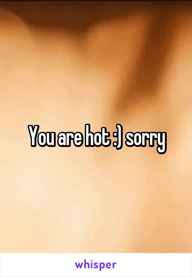 You are hot :) sorry