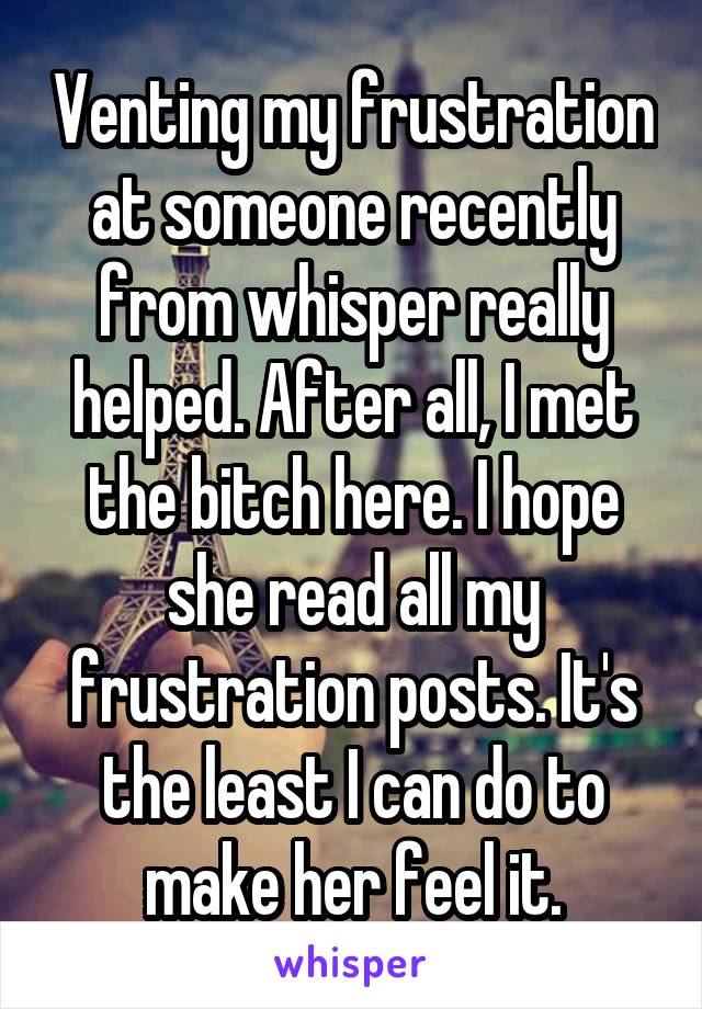 Venting my frustration at someone recently from whisper really helped. After all, I met the bitch here. I hope she read all my frustration posts. It's the least I can do to make her feel it.