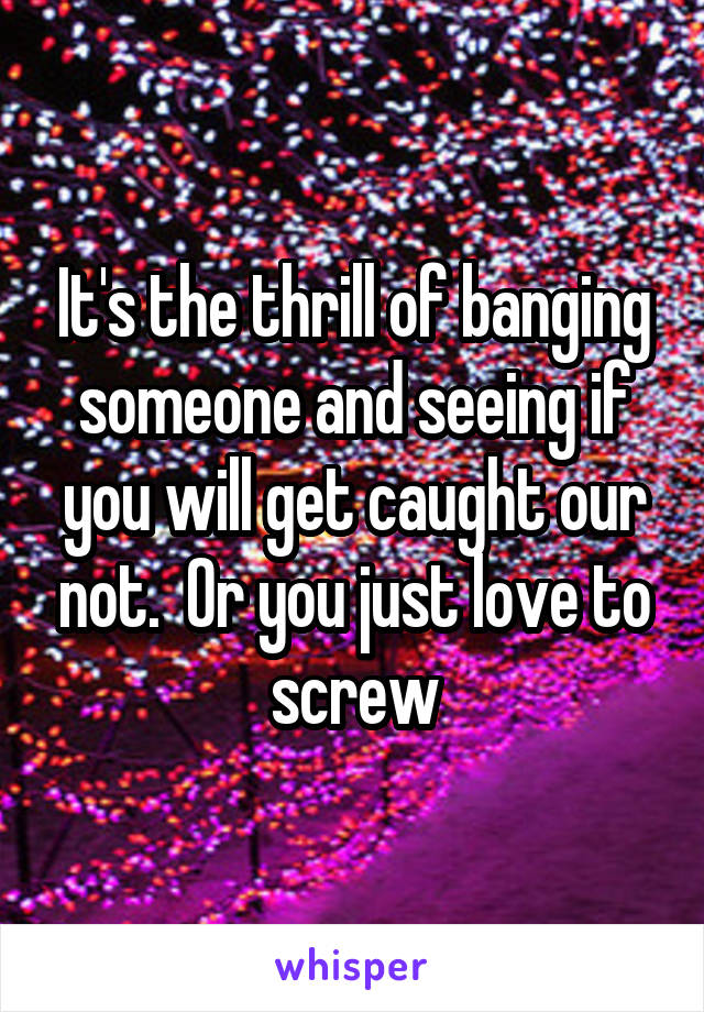 It's the thrill of banging someone and seeing if you will get caught our not.  Or you just love to screw