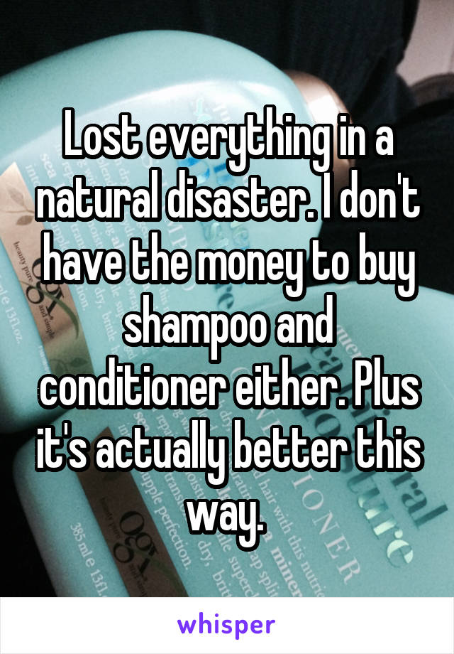 Lost everything in a natural disaster. I don't have the money to buy shampoo and conditioner either. Plus it's actually better this way. 