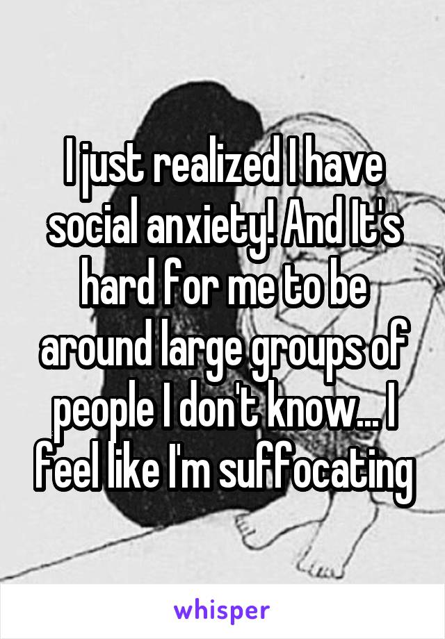 I just realized I have social anxiety! And It's hard for me to be around large groups of people I don't know... I feel like I'm suffocating
