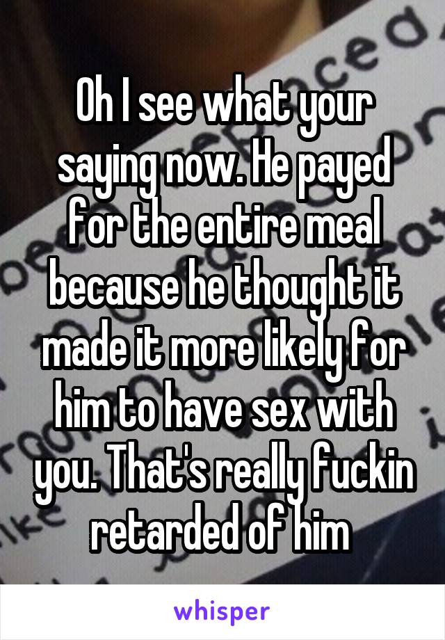 Oh I see what your saying now. He payed for the entire meal because he thought it made it more likely for him to have sex with you. That's really fuckin retarded of him 