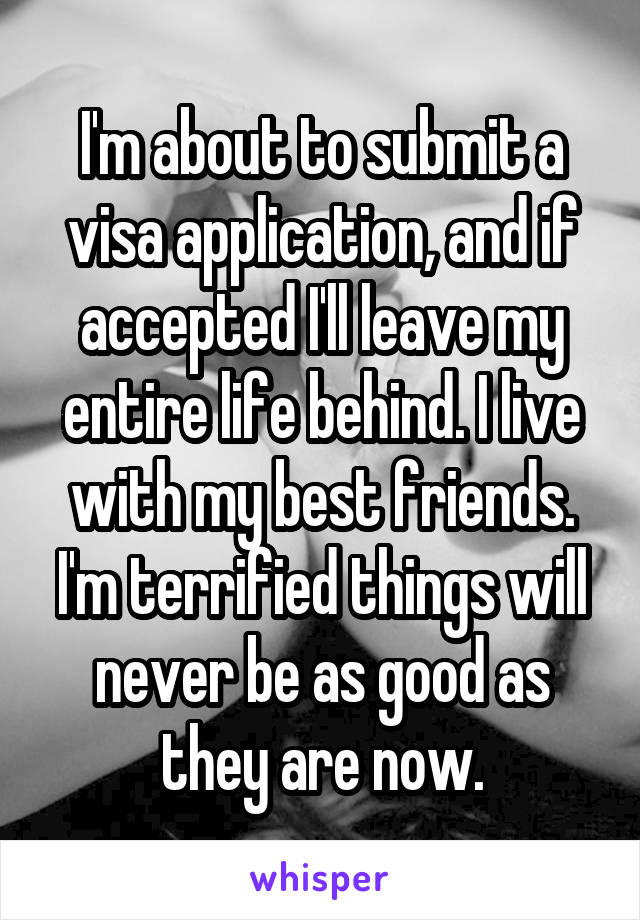 I'm about to submit a visa application, and if accepted I'll leave my entire life behind. I live with my best friends. I'm terrified things will never be as good as they are now.