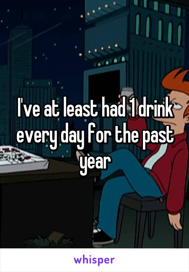 I've at least had 1 drink every day for the past year