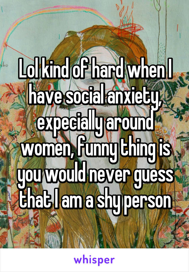 Lol kind of hard when I have social anxiety, expecially around women, funny thing is you would never guess that I am a shy person