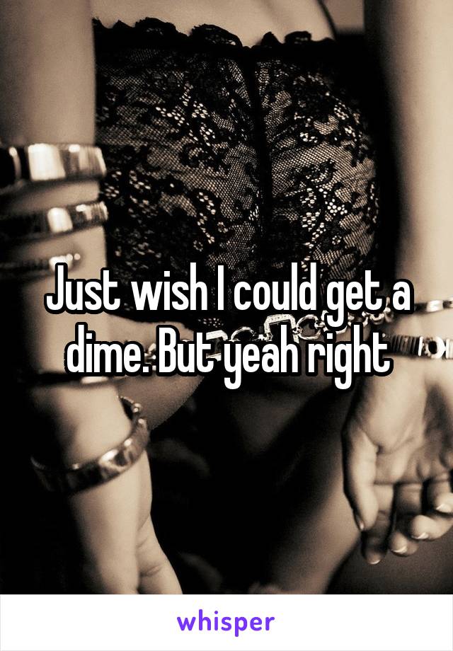 Just wish I could get a dime. But yeah right