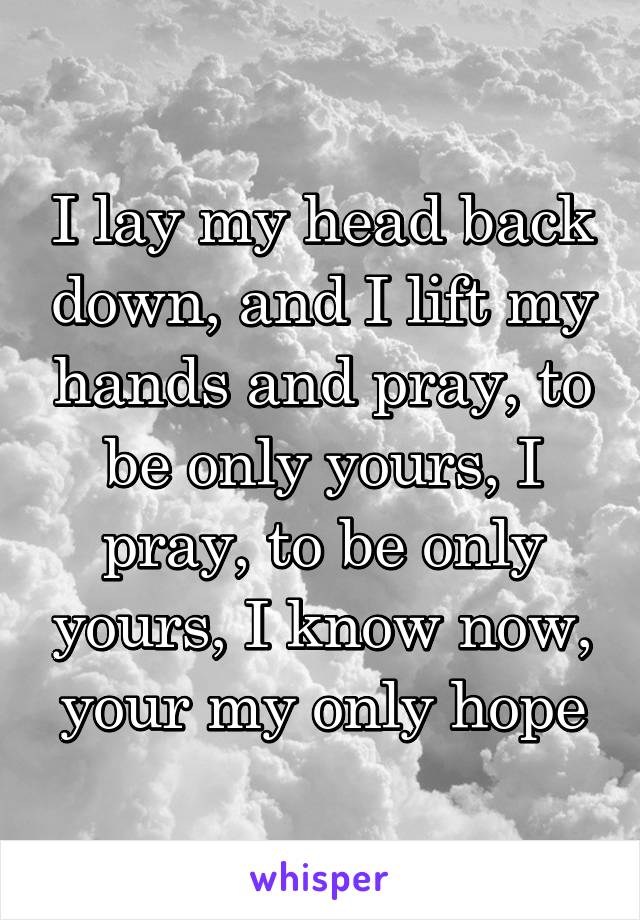 I lay my head back down, and I lift my hands and pray, to be only yours, I pray, to be only yours, I know now, your my only hope