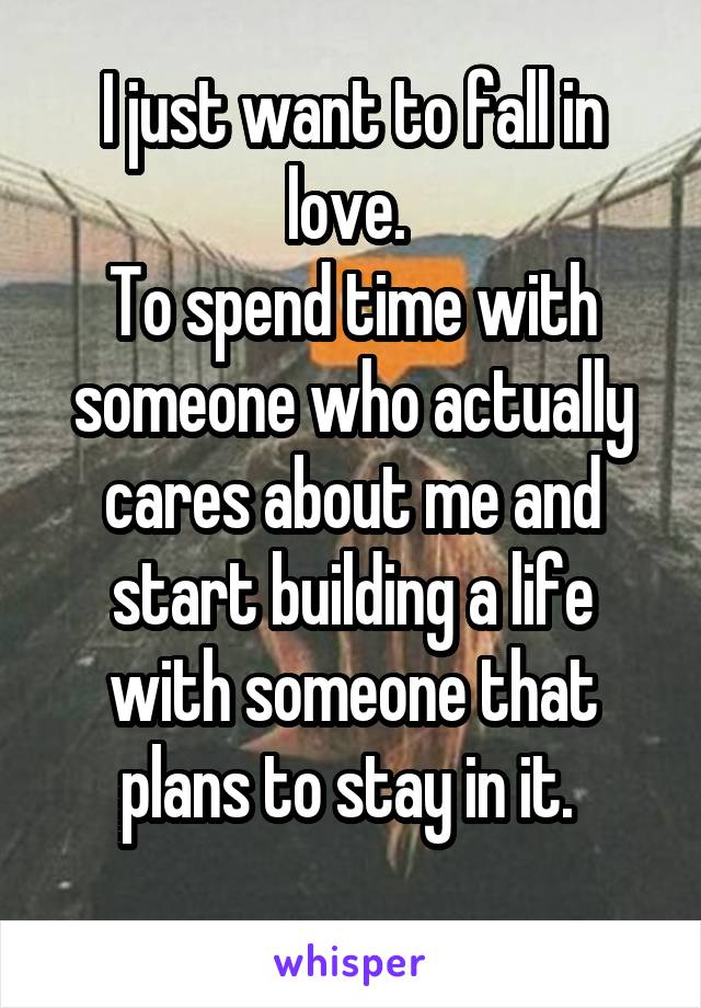 I just want to fall in love. 
To spend time with someone who actually cares about me and start building a life with someone that plans to stay in it. 
