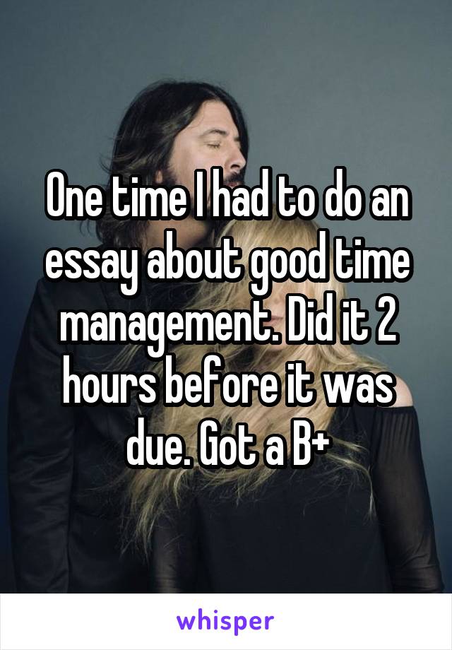 One time I had to do an essay about good time management. Did it 2 hours before it was due. Got a B+