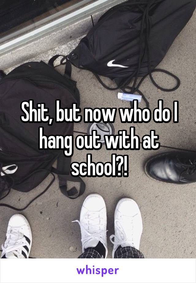Shit, but now who do I hang out with at school?!