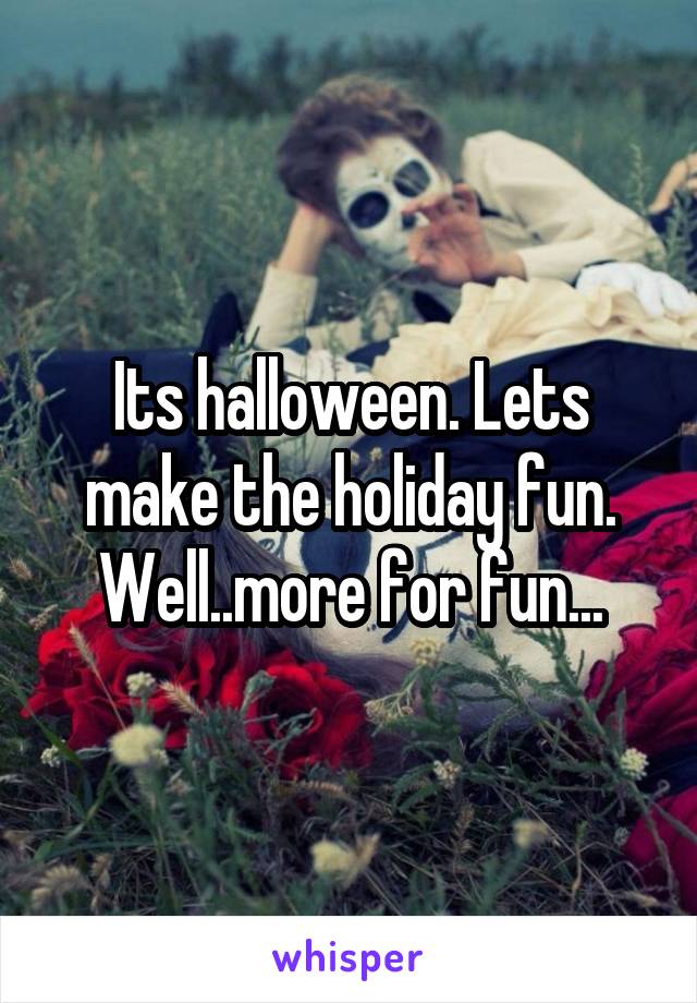 Its halloween. Lets make the holiday fun. Well..more for fun...