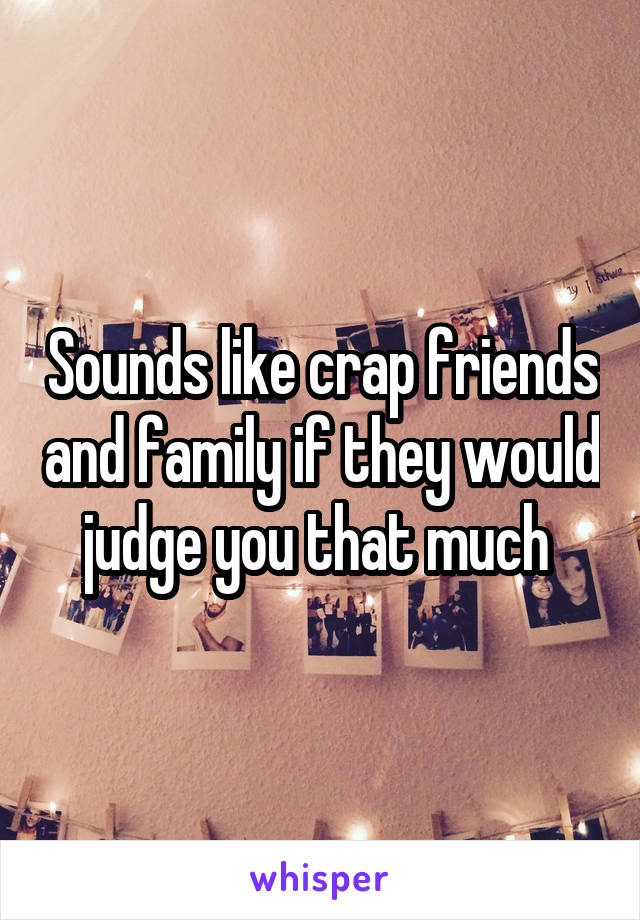 Sounds like crap friends and family if they would judge you that much 