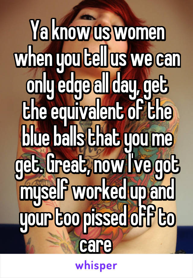 Ya know us women when you tell us we can only edge all day, get the equivalent of the blue balls that you me get. Great, now I've got myself worked up and your too pissed off to care 