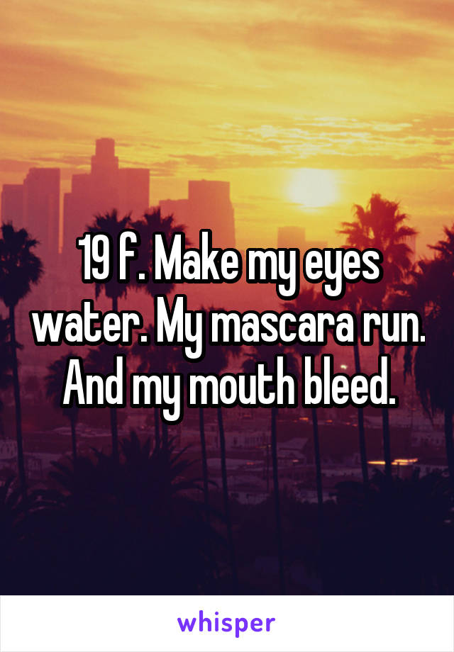 19 f. Make my eyes water. My mascara run. And my mouth bleed.
