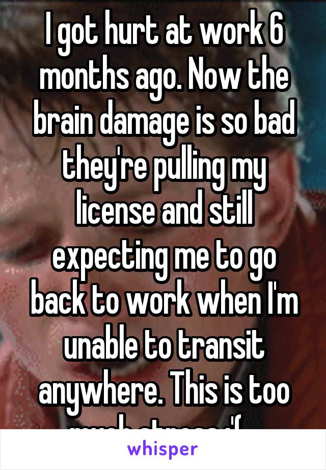 I got hurt at work 6 months ago. Now the brain damage is so bad they're pulling my license and still expecting me to go back to work when I'm unable to transit anywhere. This is too much stress :'(...