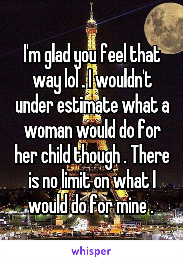 I'm glad you feel that way lol . I wouldn't under estimate what a woman would do for her child though . There is no limit on what I would do for mine . 