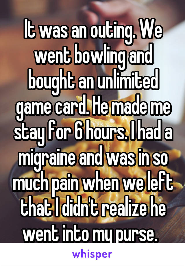 It was an outing. We went bowling and bought an unlimited game card. He made me stay for 6 hours. I had a migraine and was in so much pain when we left that I didn't realize he went into my purse.  