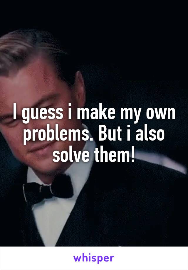 I guess i make my own problems. But i also solve them!