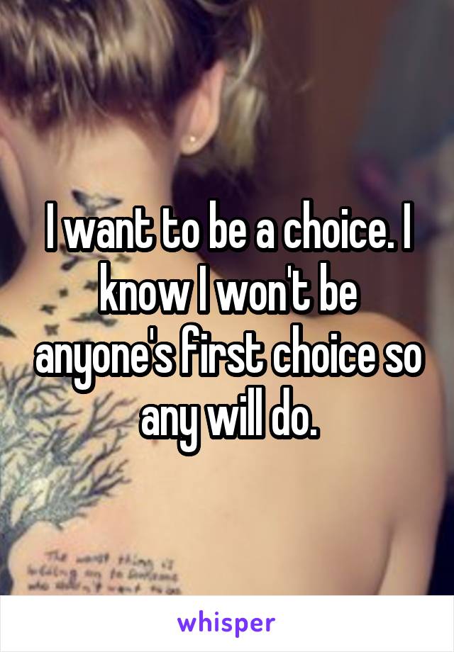 I want to be a choice. I know I won't be anyone's first choice so any will do.