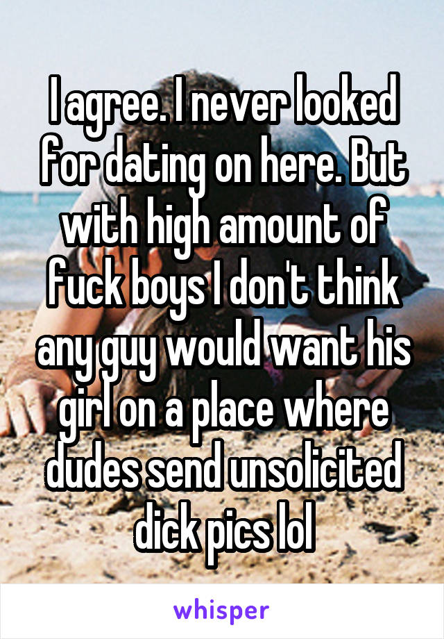 I agree. I never looked for dating on here. But with high amount of fuck boys I don't think any guy would want his girl on a place where dudes send unsolicited dick pics lol