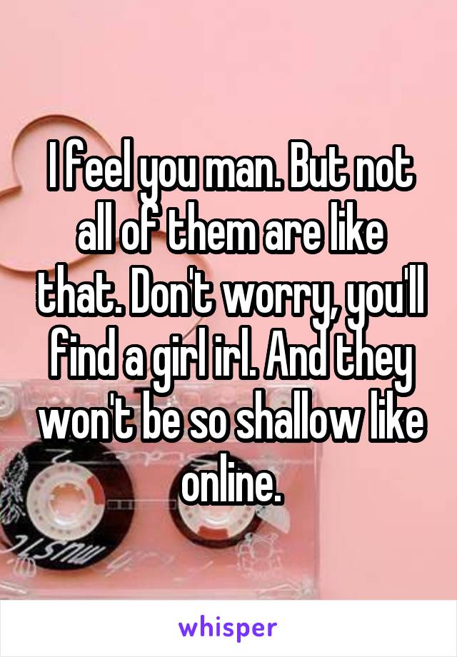 I feel you man. But not all of them are like that. Don't worry, you'll find a girl irl. And they won't be so shallow like online.