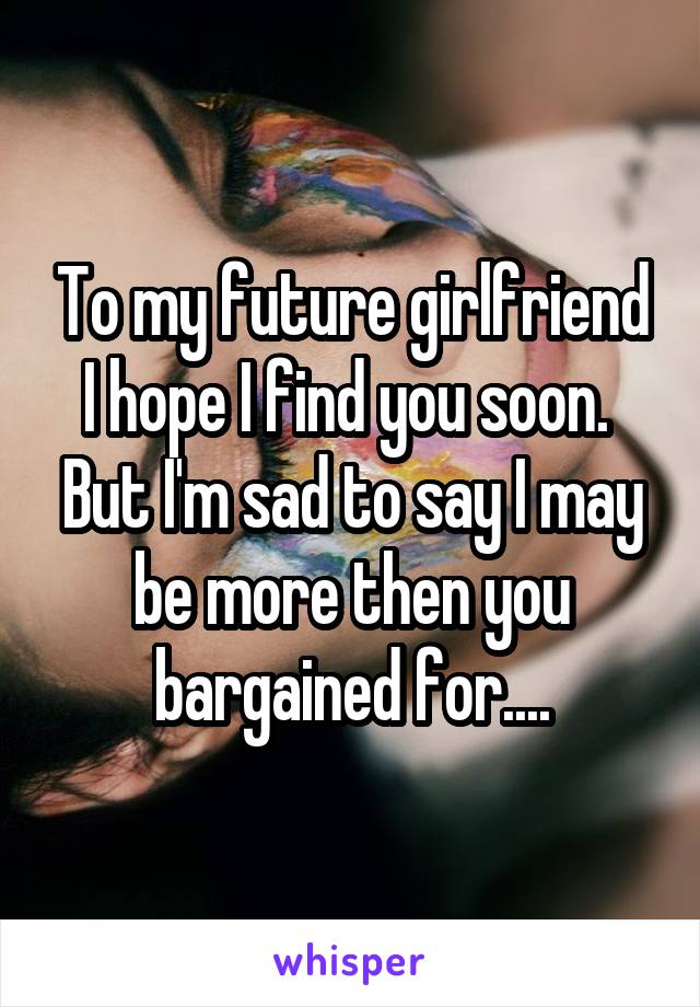 To my future girlfriend
I hope I find you soon. 
But I'm sad to say I may be more then you bargained for....