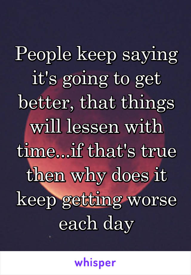 People keep saying it's going to get better, that things will lessen with time...if that's true then why does it keep getting worse each day