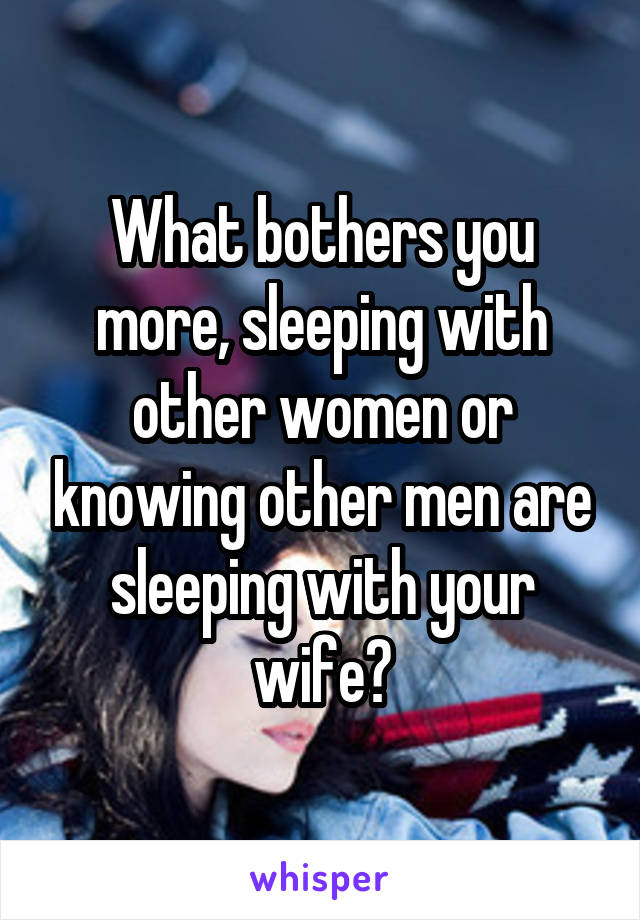 What bothers you more, sleeping with other women or knowing other men are sleeping with your wife?