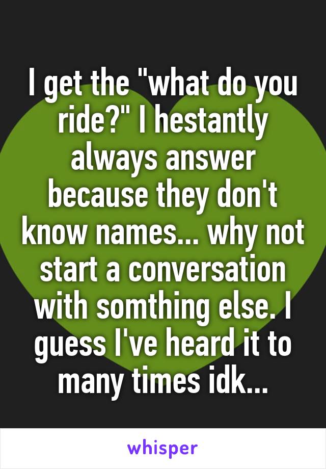 I get the "what do you ride?" I hestantly always answer because they don't know names... why not start a conversation with somthing else. I guess I've heard it to many times idk...