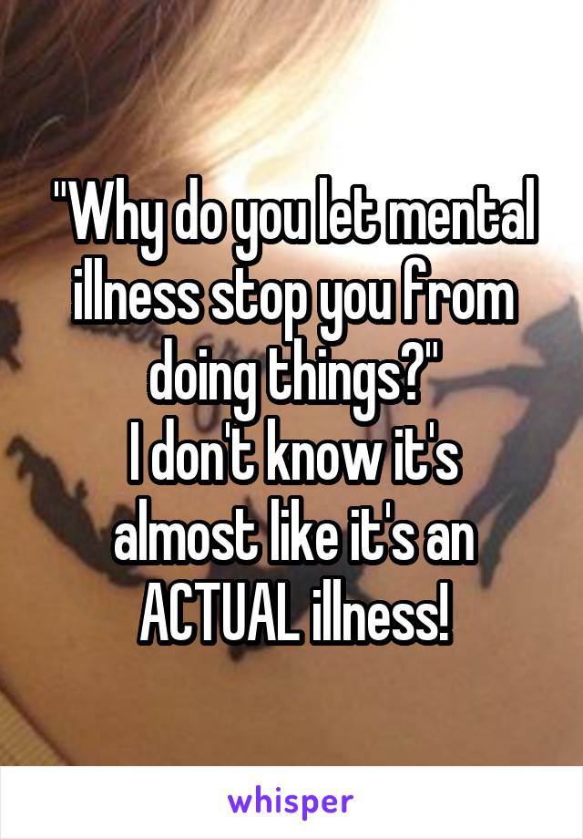 "Why do you let mental illness stop you from doing things?"
I don't know it's almost like it's an ACTUAL illness!