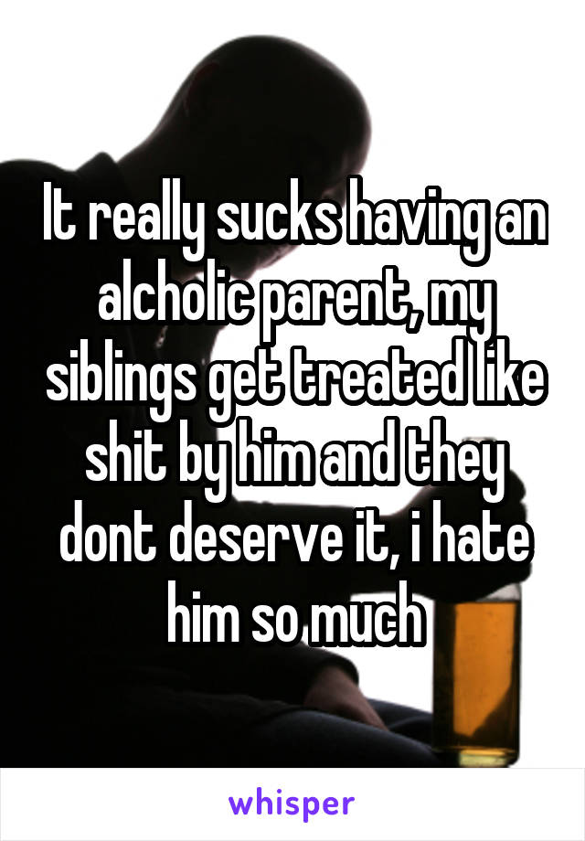 It really sucks having an alcholic parent, my siblings get treated like shit by him and they dont deserve it, i hate him so much