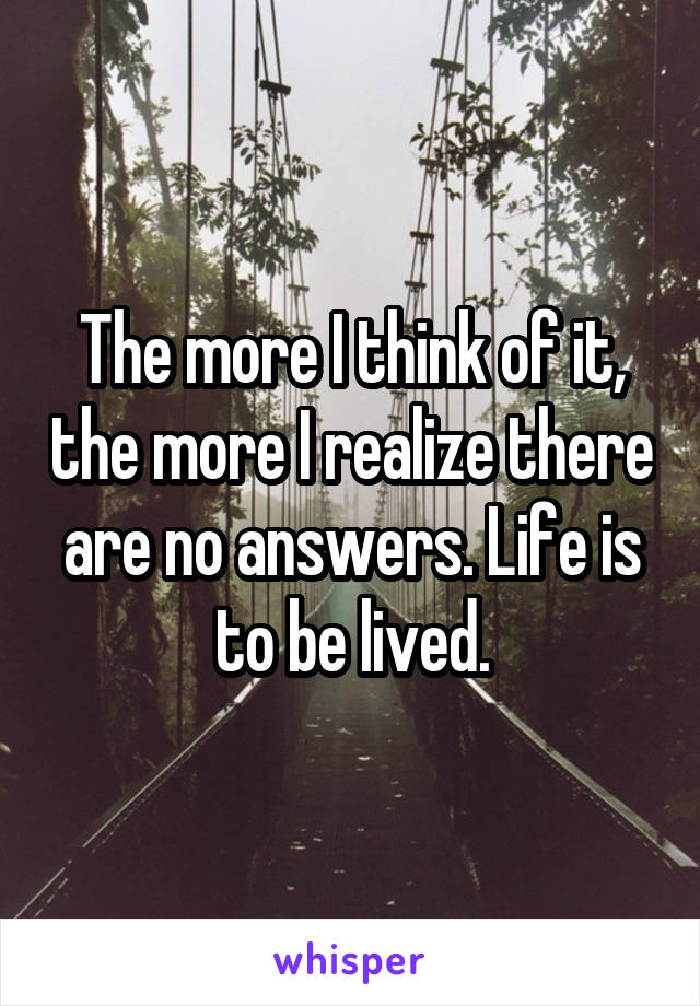 The more I think of it, the more I realize there are no answers. Life is to be lived.