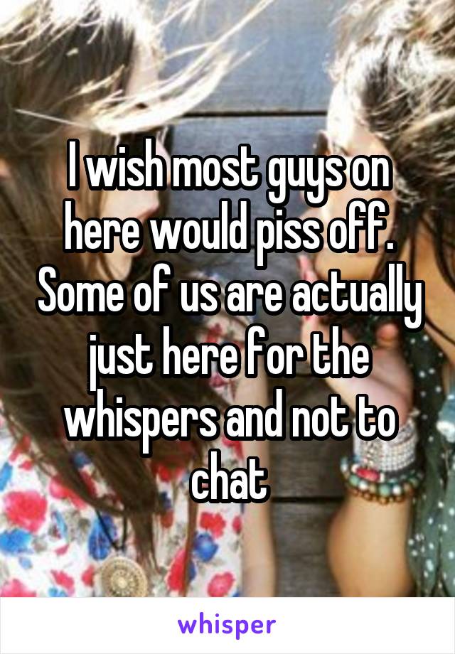 I wish most guys on here would piss off. Some of us are actually just here for the whispers and not to chat