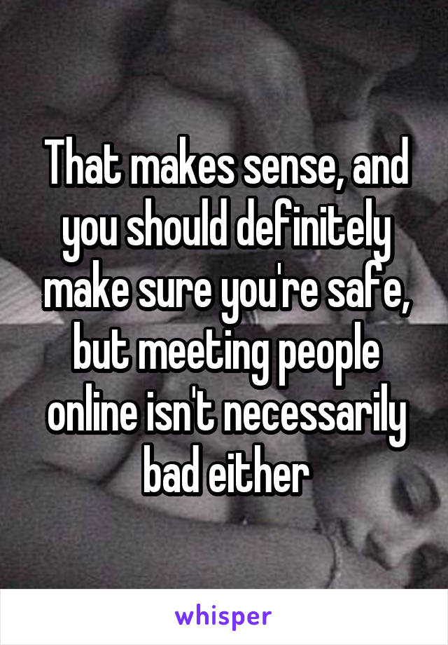 That makes sense, and you should definitely make sure you're safe, but meeting people online isn't necessarily bad either
