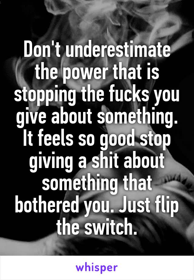 Don't underestimate the power that is stopping the fucks you give about something. It feels so good stop giving a shit about something that bothered you. Just flip the switch.