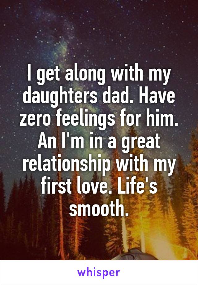 I get along with my daughters dad. Have zero feelings for him. An I'm in a great relationship with my first love. Life's smooth.
