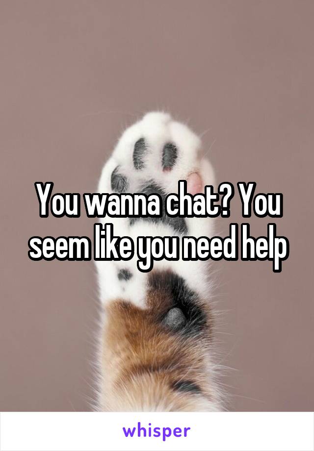 You wanna chat? You seem like you need help