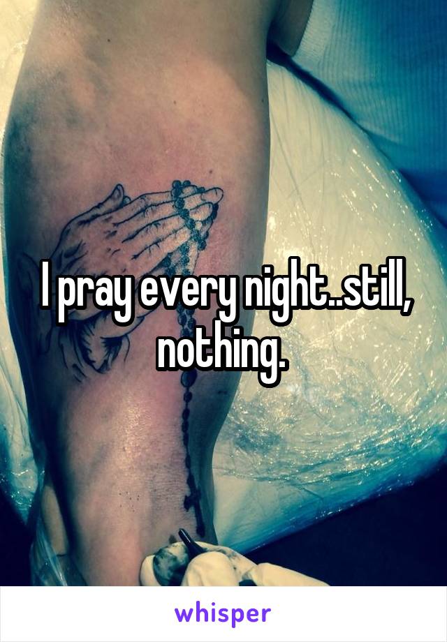 I pray every night..still, nothing. 