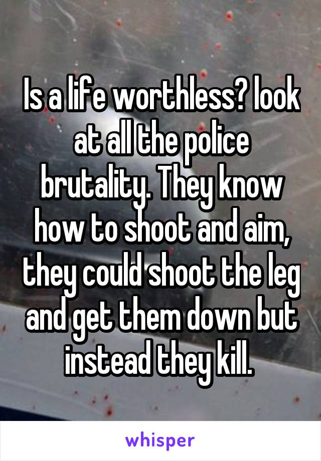 Is a life worthless? look at all the police brutality. They know how to shoot and aim, they could shoot the leg and get them down but instead they kill. 