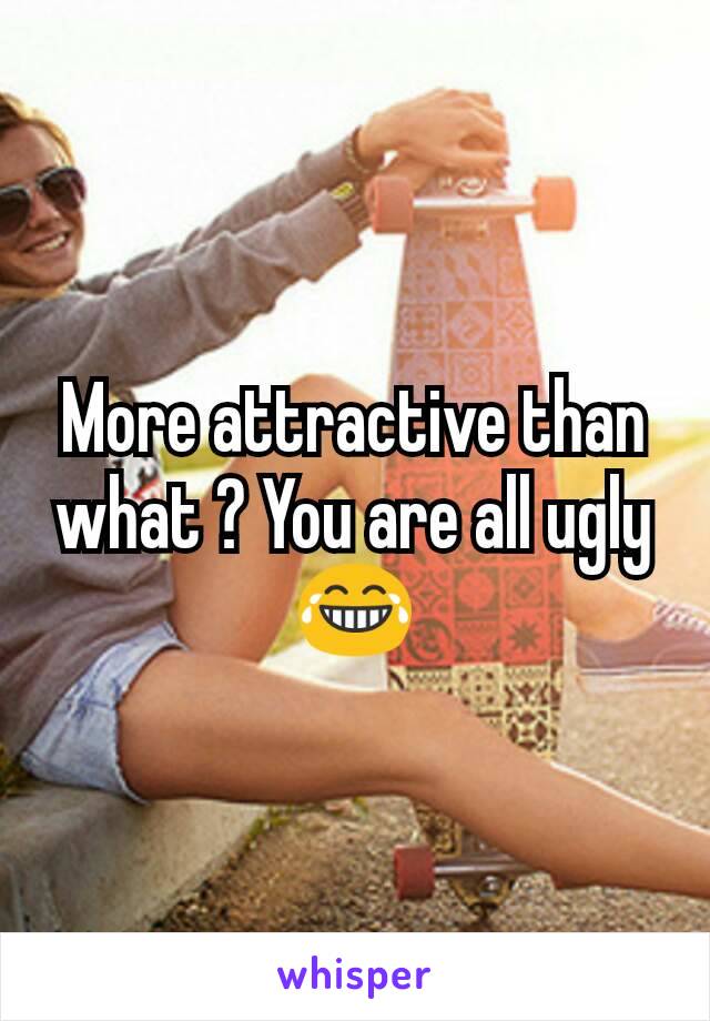 More attractive than what ? You are all ugly 😂