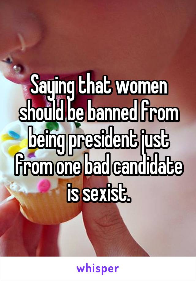Saying that women should be banned from being president just from one bad candidate is sexist.