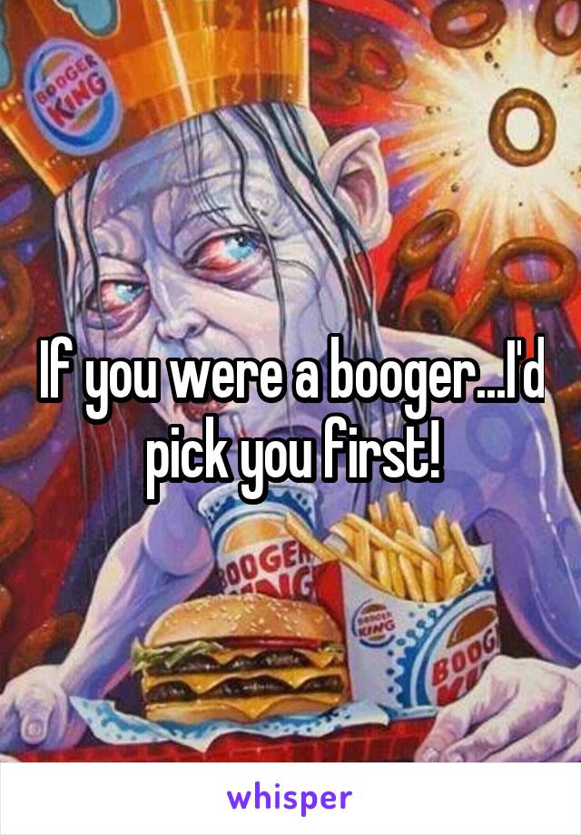 If you were a booger...I'd pick you first!