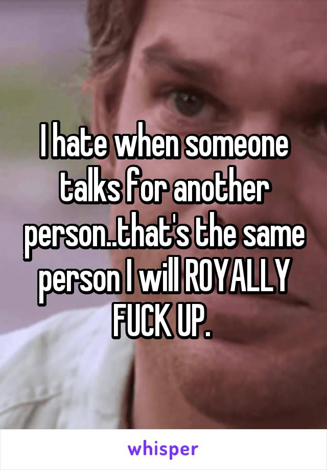 I hate when someone talks for another person..that's the same person I will ROYALLY FUCK UP. 