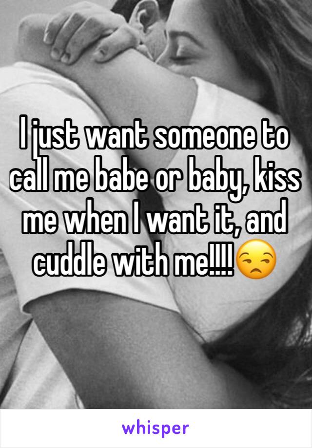I just want someone to call me babe or baby, kiss me when I want it, and cuddle with me!!!!😒