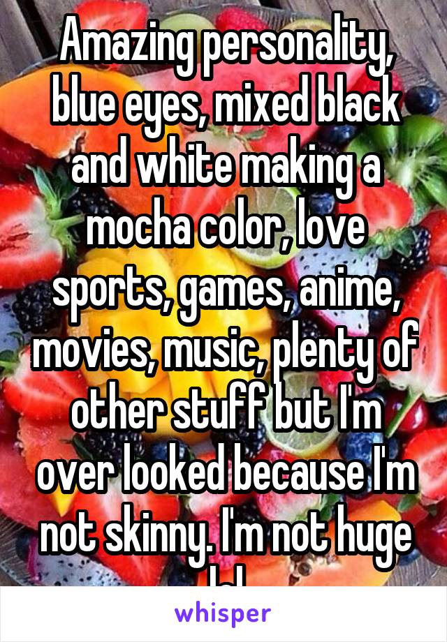 Amazing personality, blue eyes, mixed black and white making a mocha color, love sports, games, anime, movies, music, plenty of other stuff but I'm over looked because I'm not skinny. I'm not huge lol